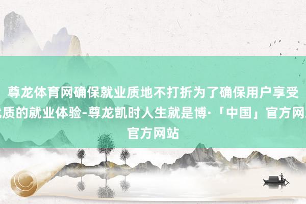 尊龙体育网确保就业质地不打折为了确保用户享受优质的就业体验-尊龙凯时人生就是博·「中国」官方网站
