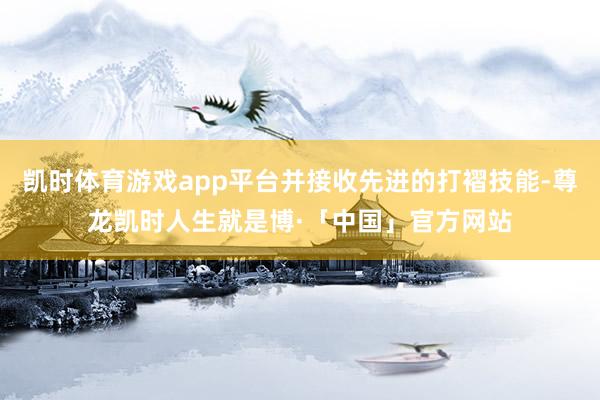 凯时体育游戏app平台并接收先进的打褶技能-尊龙凯时人生就是博·「中国」官方网站