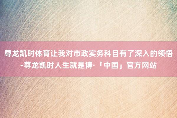 尊龙凯时体育让我对市政实务科目有了深入的领悟-尊龙凯时人生就是博·「中国」官方网站