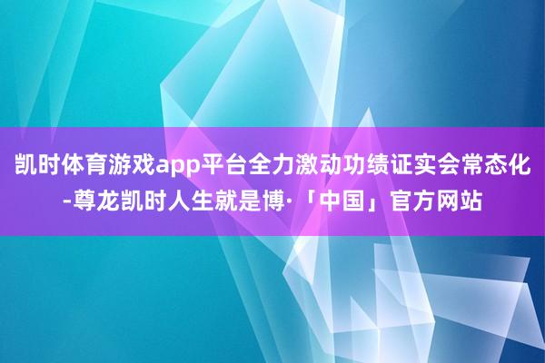 凯时体育游戏app平台全力激动功绩证实会常态化-尊龙凯时人生就是博·「中国」官方网站