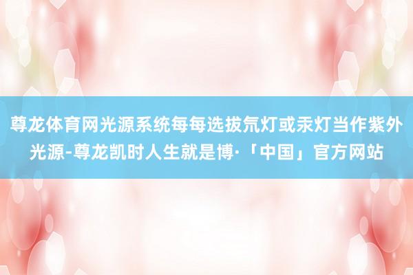 尊龙体育网光源系统每每选拔氘灯或汞灯当作紫外光源-尊龙凯时人生就是博·「中国」官方网站