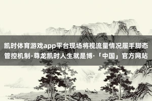 凯时体育游戏app平台现场将视流量情况履手脚态管控机制-尊龙凯时人生就是博·「中国」官方网站