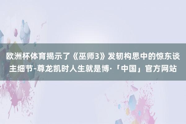 欧洲杯体育揭示了《巫师3》发轫构思中的惊东谈主细节-尊龙凯时人生就是博·「中国」官方网站