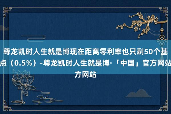 尊龙凯时人生就是博现在距离零利率也只剩50个基点（0.5%）-尊龙凯时人生就是博·「中国」官方网站