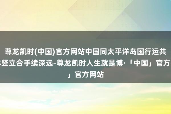 尊龙凯时(中国)官方网站中国同太平洋岛国行运共同体竖立合手续深远-尊龙凯时人生就是博·「中国」官方网站