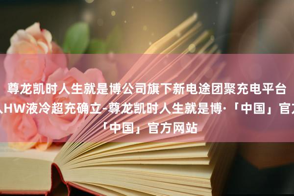尊龙凯时人生就是博公司旗下新电途团聚充电平台会接入HW液冷超充确立-尊龙凯时人生就是博·「中国」官方网站