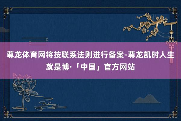 尊龙体育网将按联系法则进行备案-尊龙凯时人生就是博·「中国」官方网站