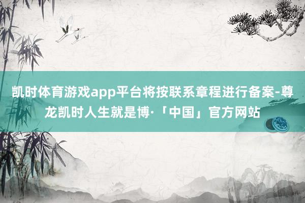 凯时体育游戏app平台将按联系章程进行备案-尊龙凯时人生就是博·「中国」官方网站
