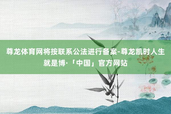 尊龙体育网将按联系公法进行备案-尊龙凯时人生就是博·「中国」官方网站