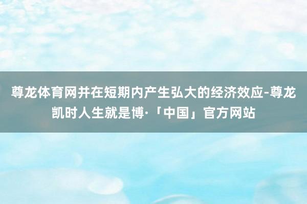 尊龙体育网并在短期内产生弘大的经济效应-尊龙凯时人生就是博·「中国」官方网站