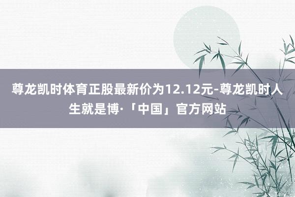 尊龙凯时体育正股最新价为12.12元-尊龙凯时人生就是博·「中国」官方网站