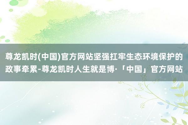 尊龙凯时(中国)官方网站坚强扛牢生态环境保护的政事牵累-尊龙凯时人生就是博·「中国」官方网站
