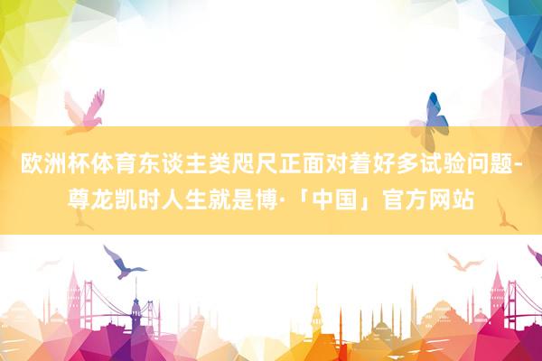 欧洲杯体育东谈主类咫尺正面对着好多试验问题-尊龙凯时人生就是博·「中国」官方网站