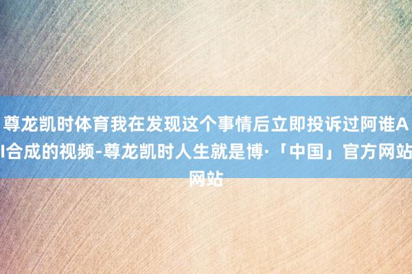 尊龙凯时体育我在发现这个事情后立即投诉过阿谁AI合成的视频-尊龙凯时人生就是博·「中国」官方网站