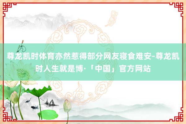 尊龙凯时体育亦然惹得部分网友寝食难安-尊龙凯时人生就是博·「中国」官方网站