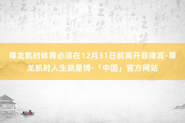 尊龙凯时体育必须在12月31日前离开菲律宾-尊龙凯时人生就是博·「中国」官方网站
