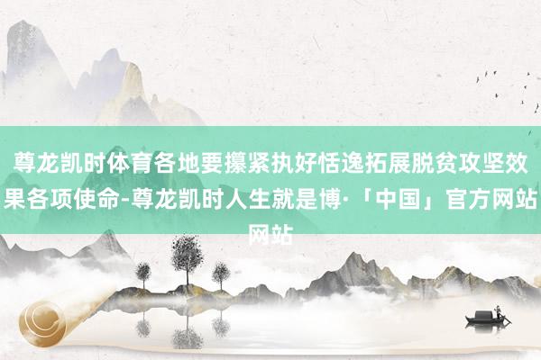 尊龙凯时体育各地要攥紧执好恬逸拓展脱贫攻坚效果各项使命-尊龙凯时人生就是博·「中国」官方网站