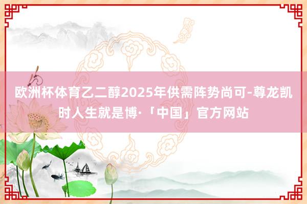 欧洲杯体育乙二醇2025年供需阵势尚可-尊龙凯时人生就是博·「中国」官方网站