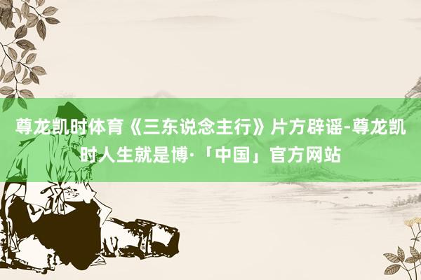 尊龙凯时体育《三东说念主行》片方辟谣-尊龙凯时人生就是博·「中国」官方网站