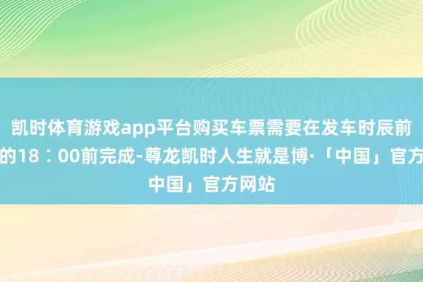 凯时体育游戏app平台购买车票需要在发车时辰前一天的18∶00前完成-尊龙凯时人生就是博·「中国」官方网站