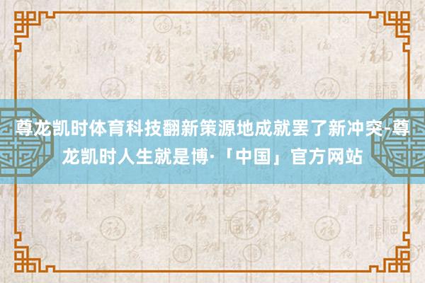 尊龙凯时体育科技翻新策源地成就罢了新冲突-尊龙凯时人生就是博·「中国」官方网站