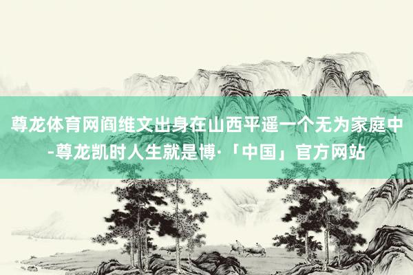 尊龙体育网阎维文出身在山西平遥一个无为家庭中-尊龙凯时人生就是博·「中国」官方网站
