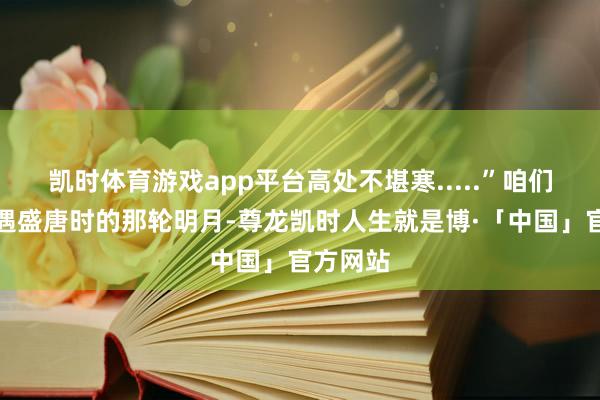 凯时体育游戏app平台高处不堪寒.....”咱们无法相遇盛唐时的那轮明月-尊龙凯时人生就是博·「中国」官方网站