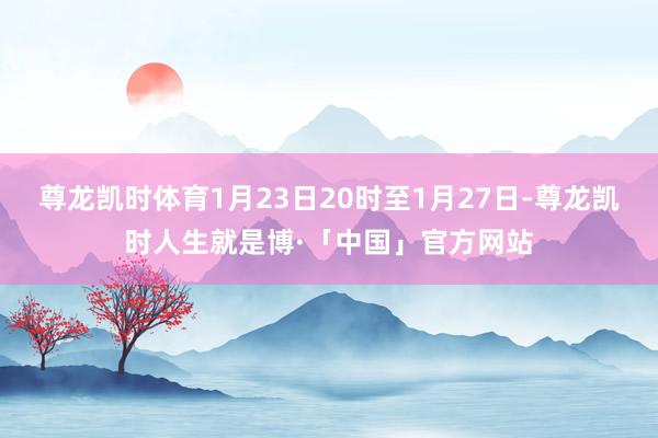 尊龙凯时体育1月23日20时至1月27日-尊龙凯时人生就是博·「中国」官方网站