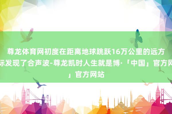尊龙体育网初度在距离地球跳跃16万公里的远方天际发现了合声波-尊龙凯时人生就是博·「中国」官方网站