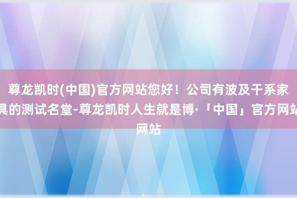 尊龙凯时(中国)官方网站您好！公司有波及干系家具的测试名堂-尊龙凯时人生就是博·「中国」官方网站