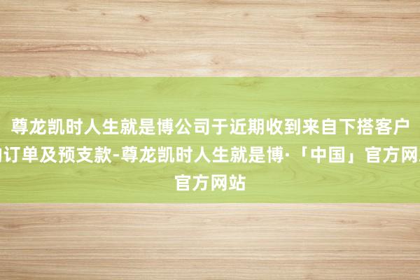 尊龙凯时人生就是博公司于近期收到来自下搭客户的订单及预支款-尊龙凯时人生就是博·「中国」官方网站
