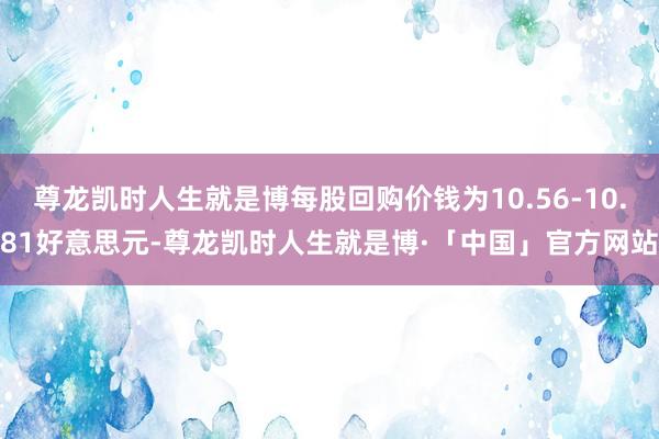 尊龙凯时人生就是博每股回购价钱为10.56-10.81好意思元-尊龙凯时人生就是博·「中国」官方网站