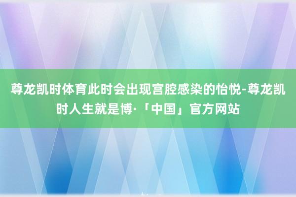 尊龙凯时体育此时会出现宫腔感染的怡悦-尊龙凯时人生就是博·「中国」官方网站