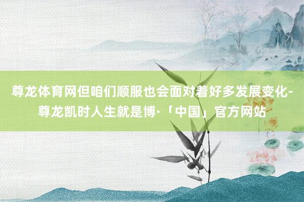 尊龙体育网但咱们顺服也会面对着好多发展变化-尊龙凯时人生就是博·「中国」官方网站