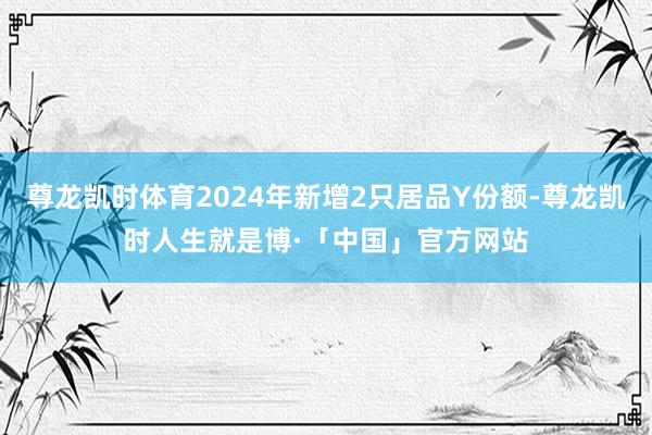尊龙凯时体育2024年新增2只居品Y份额-尊龙凯时人生就是博·「中国」官方网站