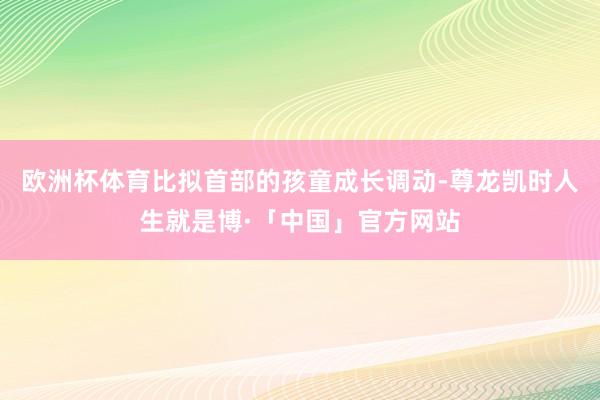 欧洲杯体育比拟首部的孩童成长调动-尊龙凯时人生就是博·「中国」官方网站