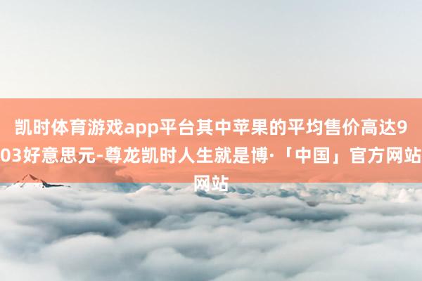 凯时体育游戏app平台其中苹果的平均售价高达903好意思元-尊龙凯时人生就是博·「中国」官方网站