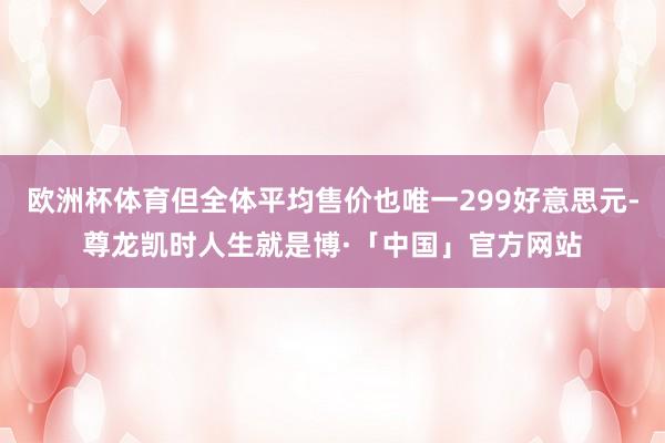 欧洲杯体育但全体平均售价也唯一299好意思元-尊龙凯时人生就是博·「中国」官方网站