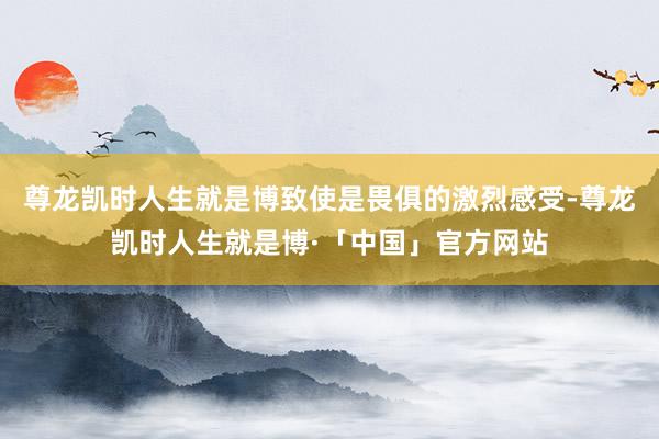 尊龙凯时人生就是博致使是畏俱的激烈感受-尊龙凯时人生就是博·「中国」官方网站