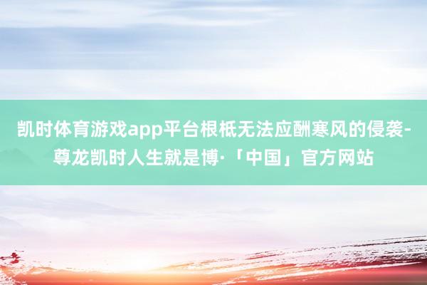 凯时体育游戏app平台根柢无法应酬寒风的侵袭-尊龙凯时人生就是博·「中国」官方网站