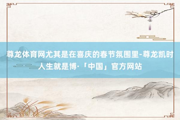 尊龙体育网尤其是在喜庆的春节氛围里-尊龙凯时人生就是博·「中国」官方网站