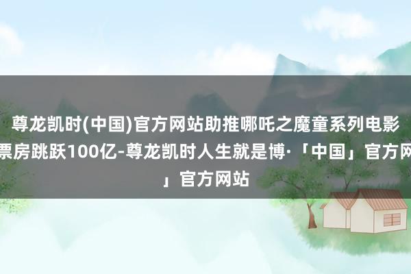 尊龙凯时(中国)官方网站助推哪吒之魔童系列电影总票房跳跃100亿-尊龙凯时人生就是博·「中国」官方网站
