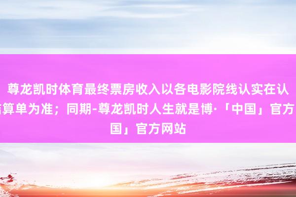 尊龙凯时体育最终票房收入以各电影院线认实在认的结算单为准；同期-尊龙凯时人生就是博·「中国」官方网站