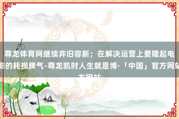 尊龙体育网继续弃旧容新；在解决运营上要隆起电影的耗损脾气-尊龙凯时人生就是博·「中国」官方网站
