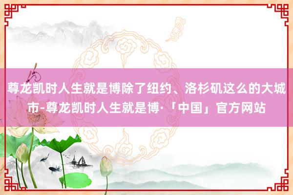 尊龙凯时人生就是博除了纽约、洛杉矶这么的大城市-尊龙凯时人生就是博·「中国」官方网站