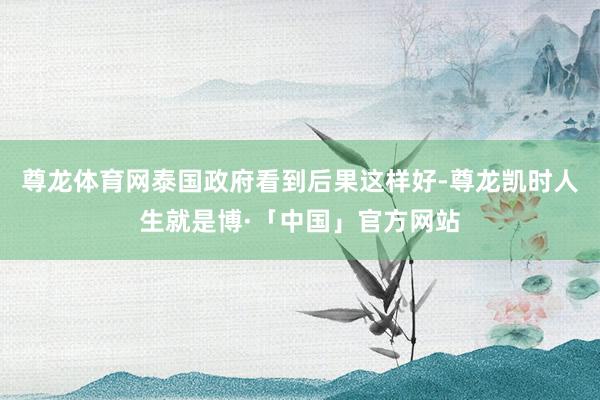 尊龙体育网泰国政府看到后果这样好-尊龙凯时人生就是博·「中国」官方网站