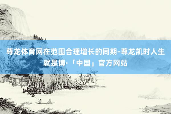 尊龙体育网在范围合理增长的同期-尊龙凯时人生就是博·「中国」官方网站