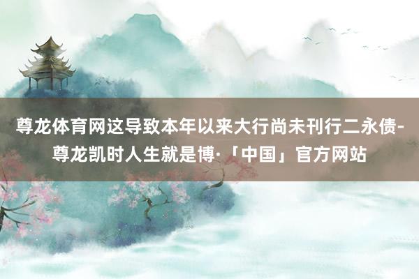 尊龙体育网这导致本年以来大行尚未刊行二永债-尊龙凯时人生就是博·「中国」官方网站