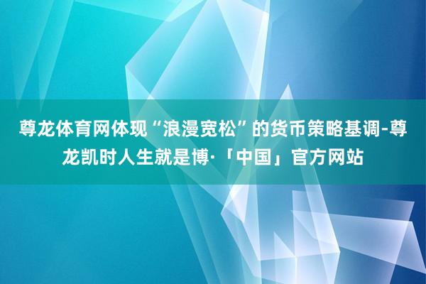 尊龙体育网体现“浪漫宽松”的货币策略基调-尊龙凯时人生就是博·「中国」官方网站