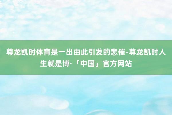 尊龙凯时体育是一出由此引发的悲催-尊龙凯时人生就是博·「中国」官方网站
